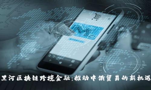 黑河区块链跨境金融：推动中俄贸易的新机遇